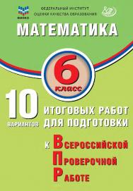 Математика. 6 класс. 10 вариантов итоговых работ для подготовки к Всероссийской проверочной работе / ФИОКО. — Эл. изд. ISBN 978-5-907931-75-6